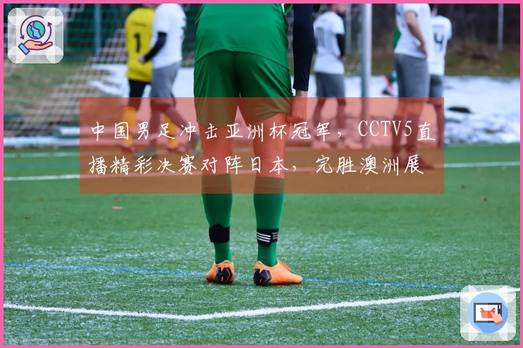 中国男足冲击亚洲杯冠军，CCTV5直播精彩决赛对阵日本，完胜澳洲展现实力