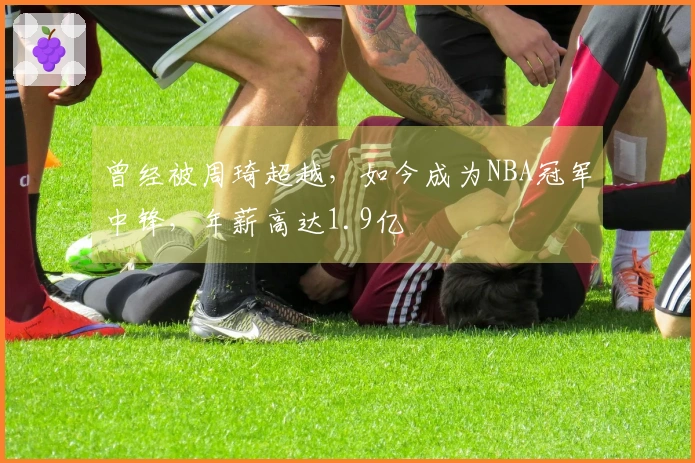 曾经被周琦超越，如今成为NBA冠军中锋，年薪高达1.9亿