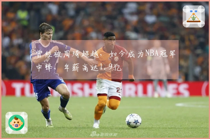 曾经被周琦超越，如今成为NBA冠军中锋，年薪高达1.9亿